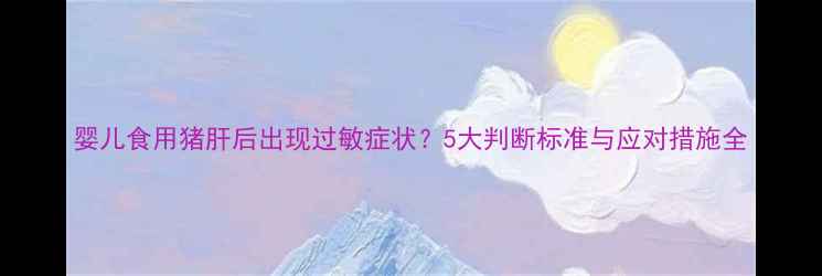 图片 婴儿食用猪肝后出现过敏症状？5大判断标准与应对措施全