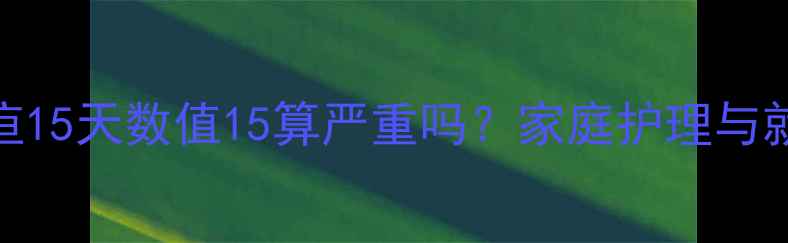 图片 婴儿黄疸15天数值15算严重吗？家庭护理与就医指南