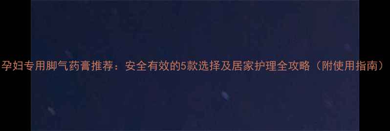图片 孕妇专用脚气药膏推荐：安全有效的5款选择及居家护理全攻略（附使用指南）
