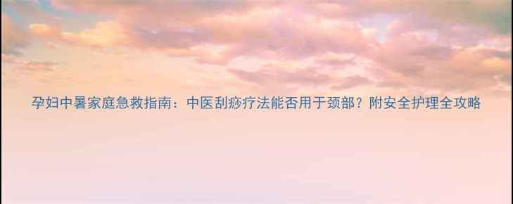 图片 孕妇中暑家庭急救指南：中医刮痧疗法能否用于颈部？附安全护理全攻略