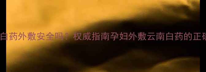 图片 孕妇使用云南白药外敷安全吗？权威指南孕妇外敷云南白药的正确方法及禁忌2