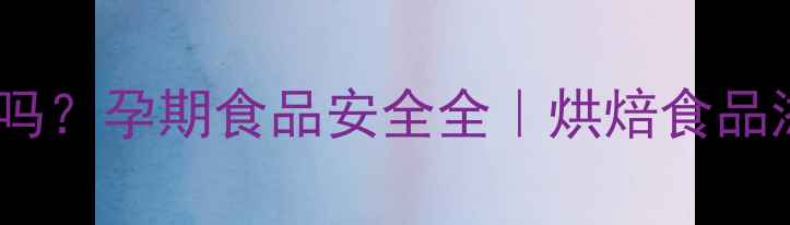图片 孕妇能吃泡打粉吗？孕期食品安全全｜烘焙食品添加剂使用指南1