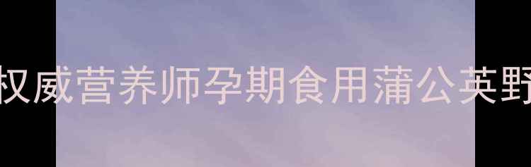 图片 孕妇能吃蒲公英吗？权威营养师孕期食用蒲公英野菜的利弊与科学建议