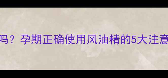图片 孕妇能用风油精吗？孕期正确使用风油精的5大注意事项及替代方案