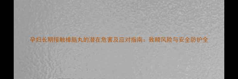 图片 孕妇长期接触樟脑丸的潜在危害及应对指南：致畸风险与安全防护全