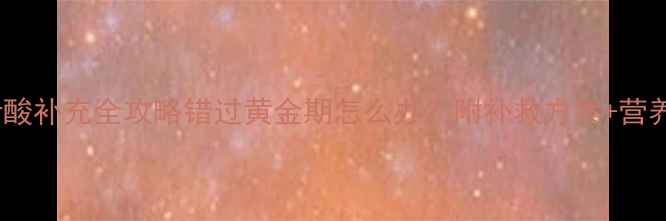 图片 孕早期叶酸补充全攻略错过黄金期怎么办？附补救方案+营养搭配表1