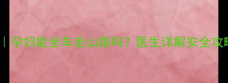 图片 孕期出行指南｜孕妇能坐车走山路吗？医生详解安全攻略与注意事项1