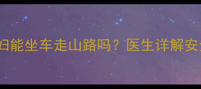 图片 孕期出行指南｜孕妇能坐车走山路吗？医生详解安全攻略与注意事项2