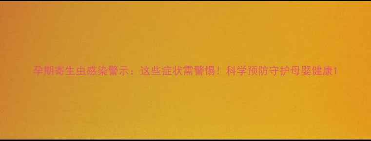 图片 孕期寄生虫感染警示：这些症状需警惕！科学预防守护母婴健康1