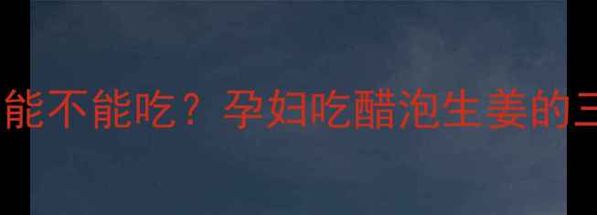 图片 孕期必看！醋泡生姜能不能吃？孕妇吃醋泡生姜的三大好处和注意事项1