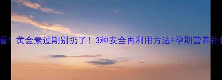 图片 孕期必看！黄金素过期别扔了！3种安全再利用方法+孕期营养补救指南2