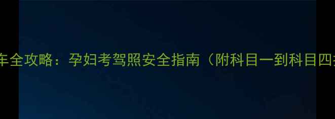 图片 孕期练车全攻略：孕妇考驾照安全指南（附科目一到科目四技巧）1