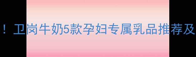 图片 孕期营养必备！卫岗牛奶5款孕妇专属乳品推荐及科学饮用指南