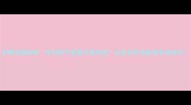 图片 孕期追剧指南｜孕妇能不能整天看电视？这份科学追剧清单请收好！