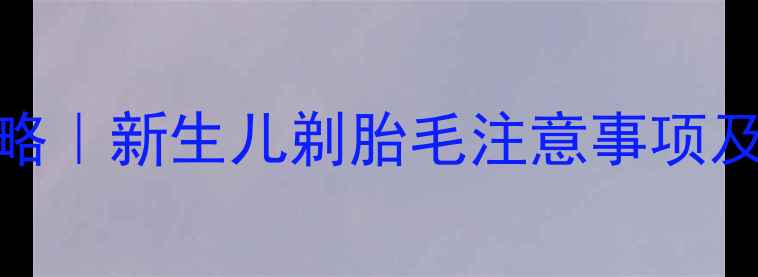 图片 宝宝剃胎毛后护理全攻略｜新生儿剃胎毛注意事项及禁忌，附正确护理步骤