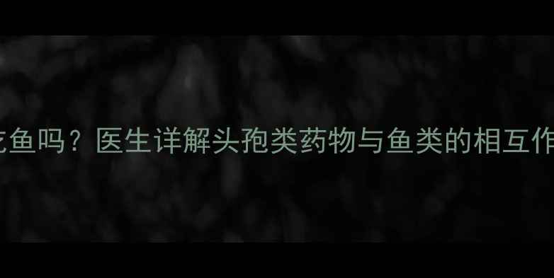 图片 宝宝吃头孢期间能吃鱼吗？医生详解头孢类药物与鱼类的相互作用及安全饮食指南1