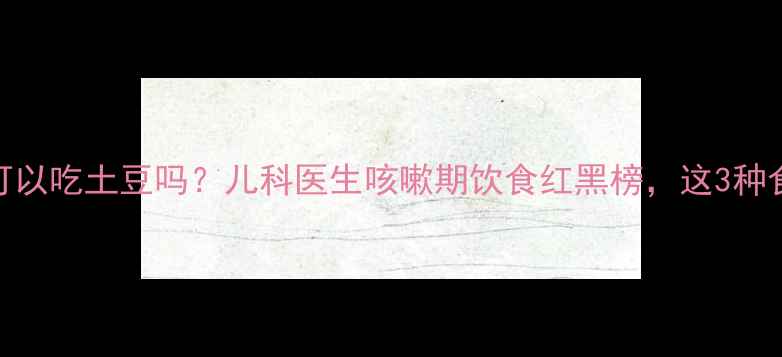 图片 宝宝咳嗽可以吃土豆吗？儿科医生咳嗽期饮食红黑榜，这3种食物要慎选