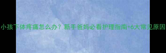 图片 小孩下体疼痛怎么办？新手爸妈必看护理指南+6大常见原因