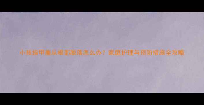 图片 小孩指甲盖从根部脱落怎么办？家庭护理与预防措施全攻略