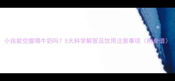 图片 小孩能空腹喝牛奶吗？5大科学解答及饮用注意事项（附食谱）