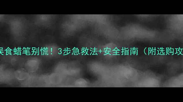 图片 小孩误食蜡笔别慌！3步急救法+安全指南（附选购攻略）2