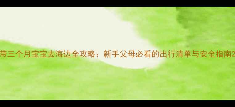图片 带三个月宝宝去海边全攻略：新手父母必看的出行清单与安全指南2