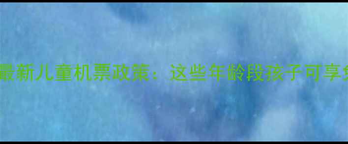 图片 带娃出行必看！最新儿童机票政策：这些年龄段孩子可享免费机票或折扣1