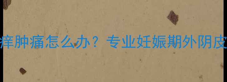 图片 怀孕四个月外阴瘙痒肿痛怎么办？专业妊娠期外阴皮肤问题及应对指南