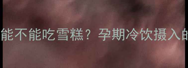 图片 怀孕四个月能不能吃雪糕？孕期冷饮摄入的医学解答2