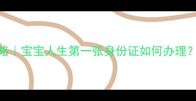 图片 新生儿办理身份证全攻略｜宝宝人生第一张身份证如何办理？附详细流程+避坑指南1