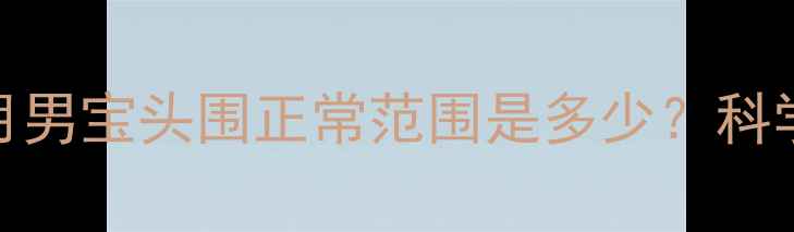 图片 新生儿发育指南｜2个月男宝头围正常范围是多少？科学测量方法+发育规律全