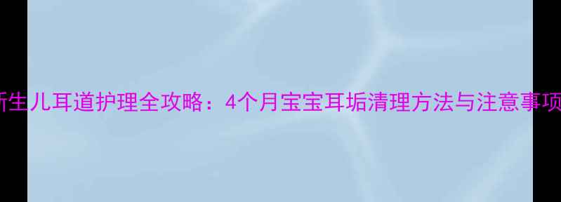 图片 新生儿耳道护理全攻略：4个月宝宝耳垢清理方法与注意事项2