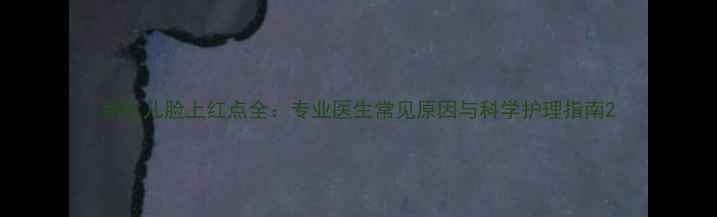 图片 新生儿脸上红点全：专业医生常见原因与科学护理指南2
