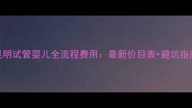 图片 昆明试管婴儿全流程费用：最新价目表+避坑指南