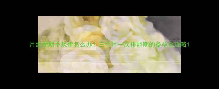 图片 月经周期不规律怎么办？三个月一次排卵期的备孕全攻略1