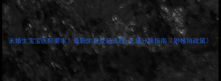 图片 未婚生宝宝医院要求？最新生育登记流程+无痛分娩指南（附报销政策）