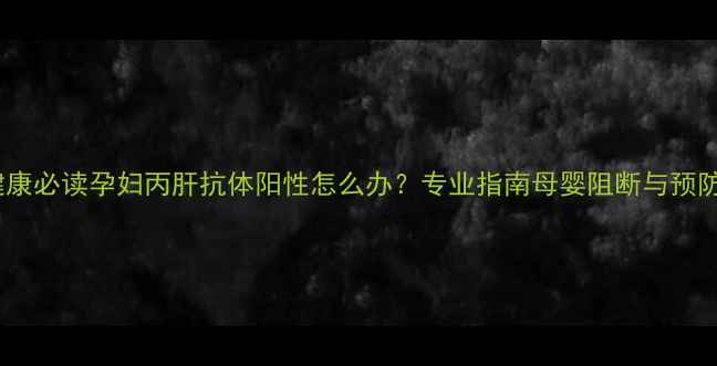 图片 母婴健康必读孕妇丙肝抗体阳性怎么办？专业指南母婴阻断与预防措施2