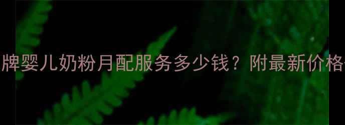 图片 母婴必看品牌婴儿奶粉月配服务多少钱？附最新价格+避坑指南1