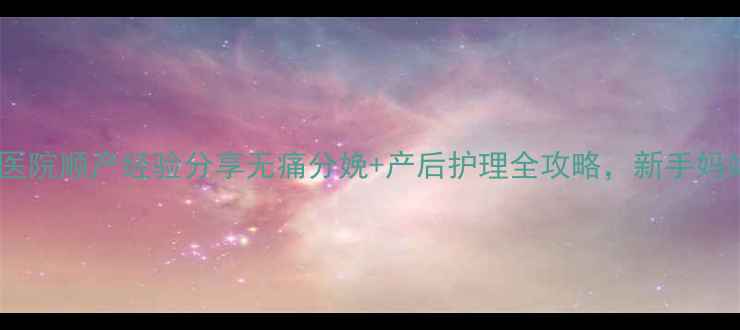 图片 深圳百合医院顺产经验分享无痛分娩+产后护理全攻略，新手妈妈必看！2