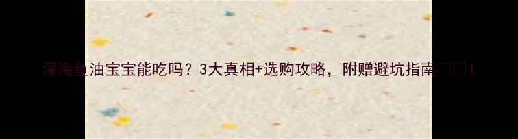 图片 深海鱼油宝宝能吃吗？3大真相+选购攻略，附赠避坑指南👶🔬1
