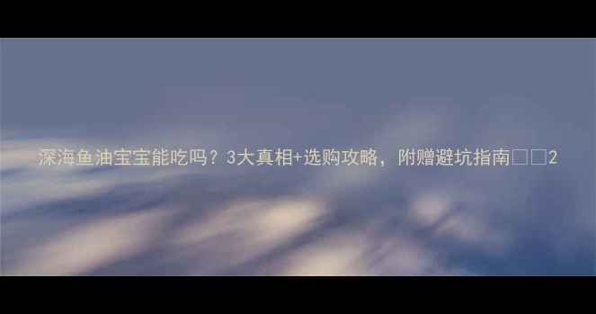 图片 深海鱼油宝宝能吃吗？3大真相+选购攻略，附赠避坑指南👶🔬2