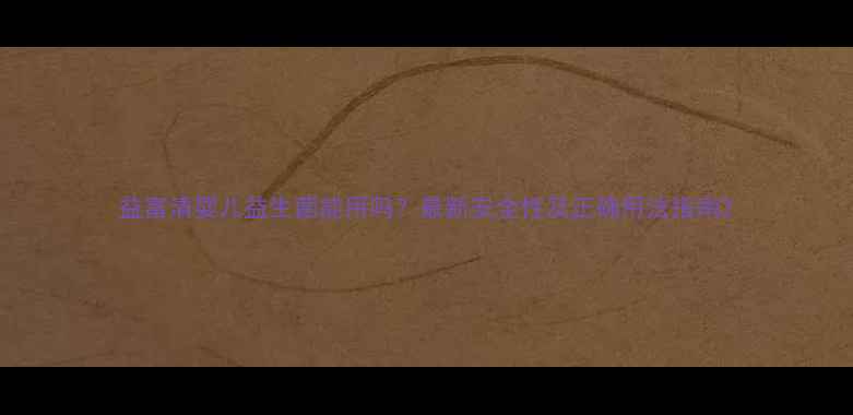 图片 益富清婴儿益生菌能用吗？最新安全性及正确用法指南2