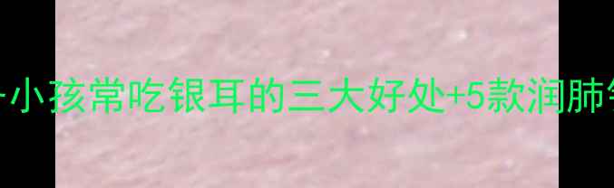图片 秋季润燥必备小孩常吃银耳的三大好处+5款润肺银耳辅食推荐