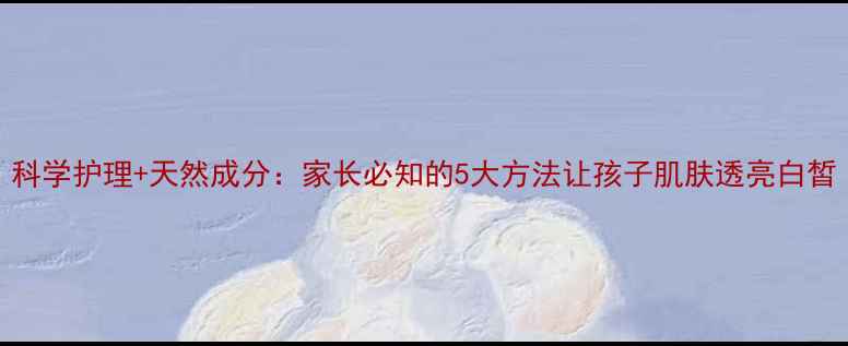 图片 科学护理+天然成分：家长必知的5大方法让孩子肌肤透亮白皙