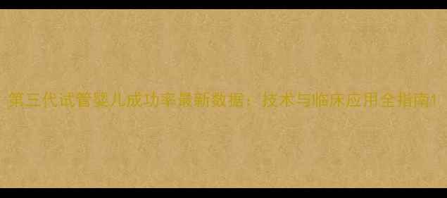 图片 第三代试管婴儿成功率最新数据：技术与临床应用全指南1
