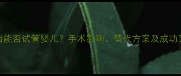 图片 结扎后能否试管婴儿？手术影响、替代方案及成功案例全