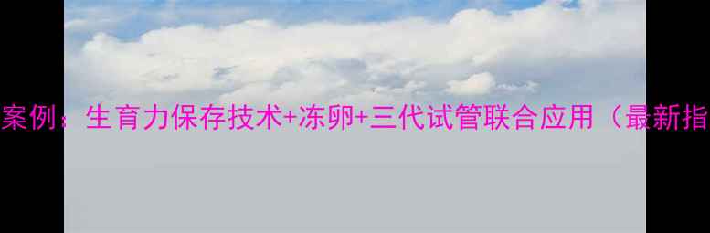 图片 绝经后试管婴儿成功案例：生育力保存技术+冻卵+三代试管联合应用（最新指南+风险收益分析）1