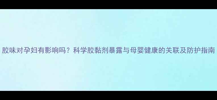 图片 胶味对孕妇有影响吗？科学胶黏剂暴露与母婴健康的关联及防护指南