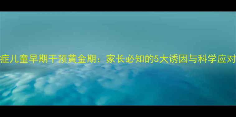 图片 自闭症儿童早期干预黄金期：家长必知的5大诱因与科学应对指南