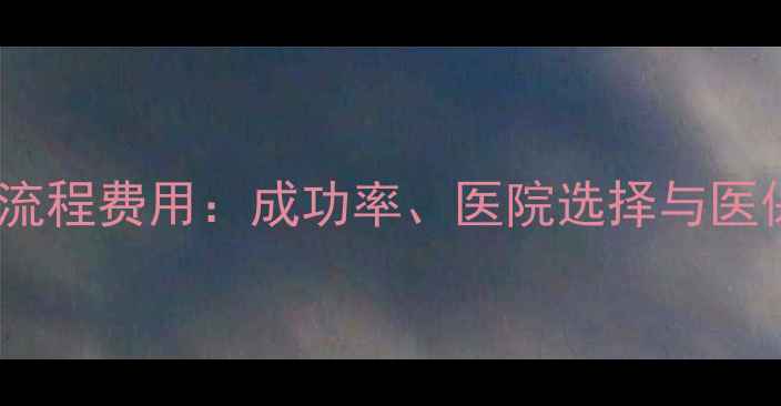 图片 试管婴儿全流程费用：成功率、医院选择与医保报销指南2